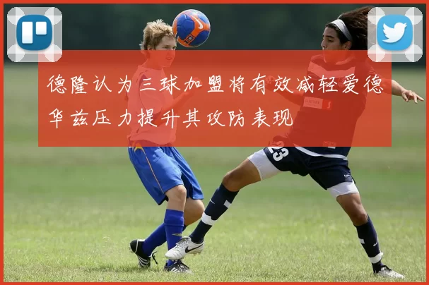 德隆认为三球加盟将有效减轻爱德华兹压力提升其攻防表现